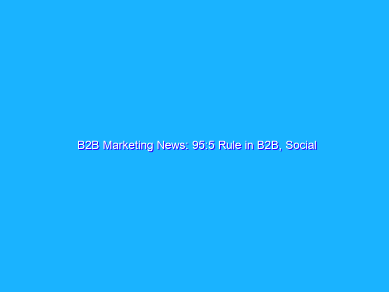 B2B Marketing News: 95:5 Rule in B2B, Social Media Trends, TikTok Overtakes YouTube, CMOs Need to Focus on CX