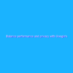 Balance performance and privacy with Google’s tagging solutions