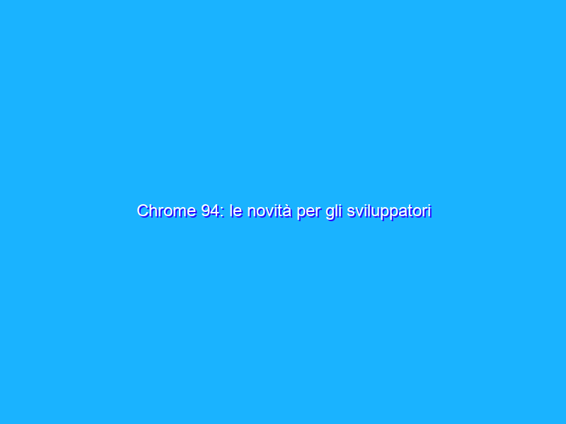 Chrome 94: le novità per gli sviluppatori