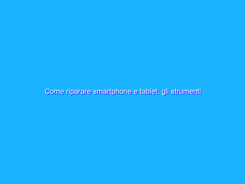 Come riparare smartphone e tablet: gli strumenti di iFixit