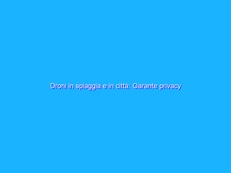 Droni in spiaggia e in città: Garante privacy apre tre istruttorie