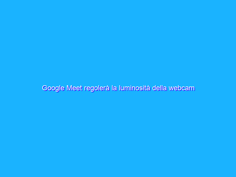 Google Meet regolerà la luminosità della webcam sul web