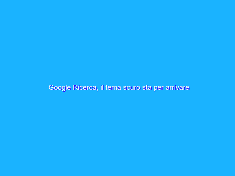 Google Ricerca, il tema scuro sta per arrivare per tutti