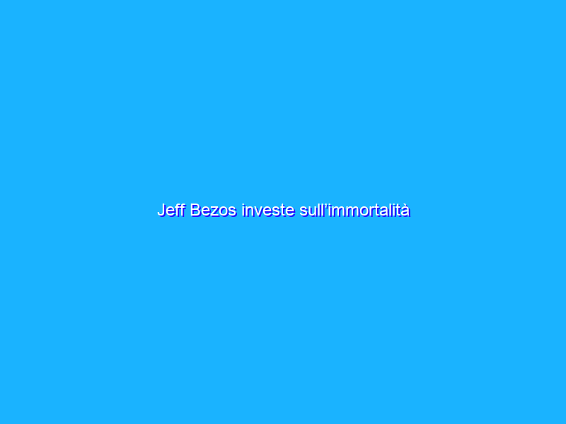 Jeff Bezos investe sull’immortalità