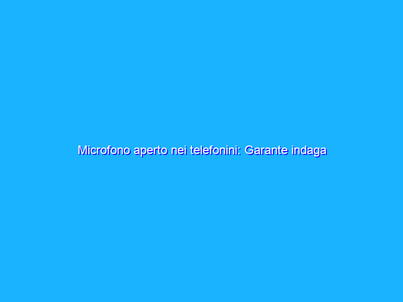 Microfono aperto nei telefonini: Garante indaga su app rubadati
