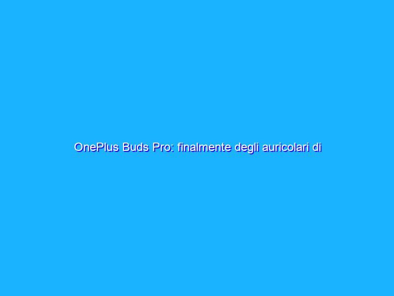 OnePlus Buds Pro: finalmente degli auricolari di qualità. La recensione