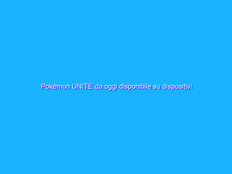 Pokémon UNITE da oggi disponibile su dispositivi mobile
