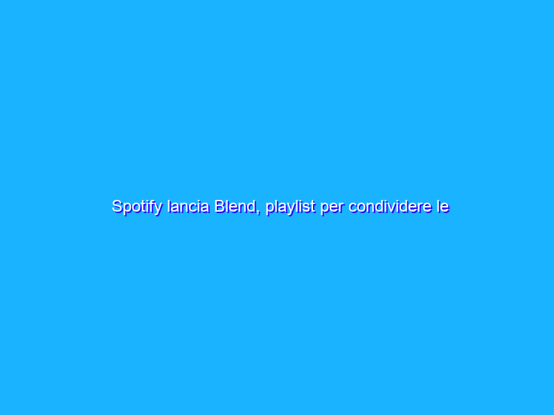 Spotify lancia Blend, playlist per condividere le affinità musicali