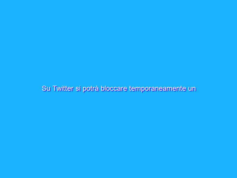Su Twitter si potrà bloccare temporaneamente un utente