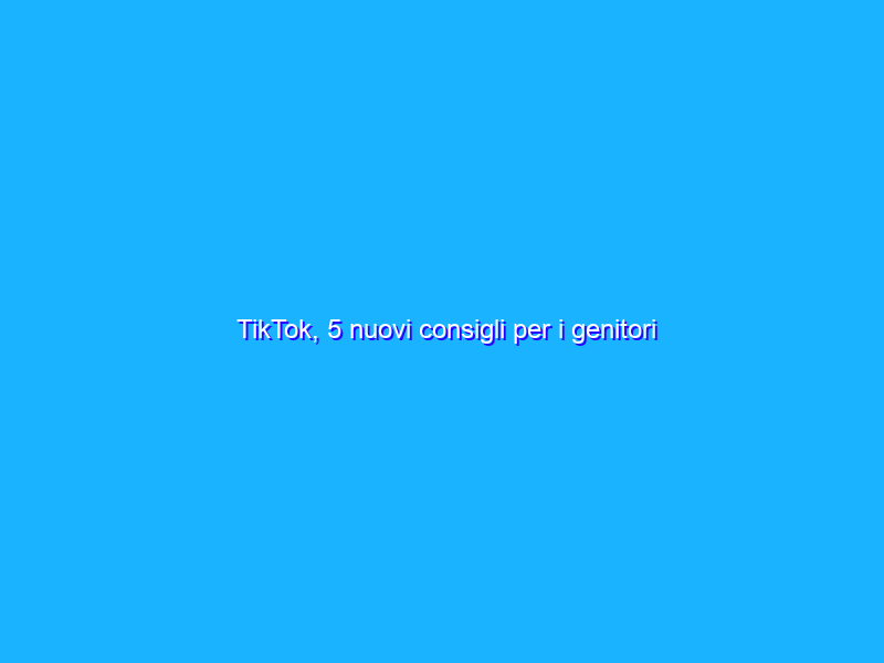 TikTok, 5 nuovi consigli per i genitori sviluppati con gli adolescenti