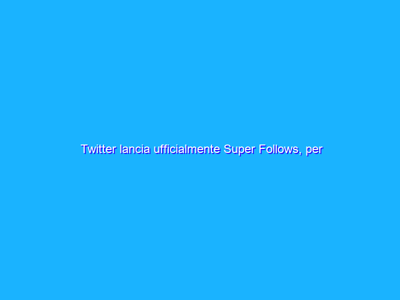 Twitter lancia ufficialmente Super Follows, per contenuti a pagamento