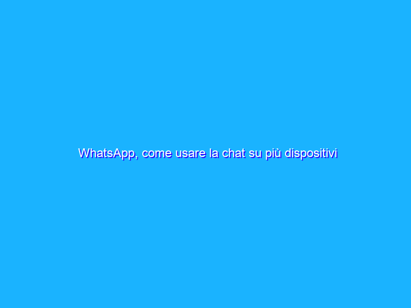 WhatsApp, come usare la chat su più dispositivi contemporaneamente