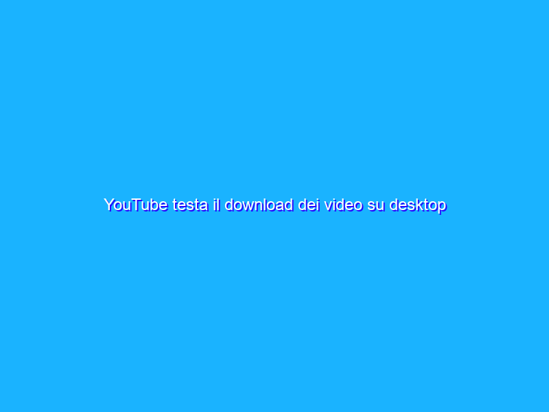 YouTube testa il download dei video su desktop fino a ottobre
