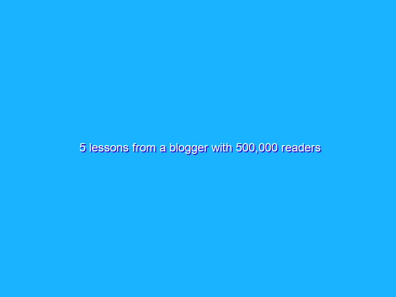 5 lessons from a blogger with 500,000 readers
