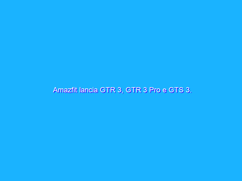 Amazfit lancia GTR 3, GTR 3 Pro e GTS 3. Specifiche e Prezzi