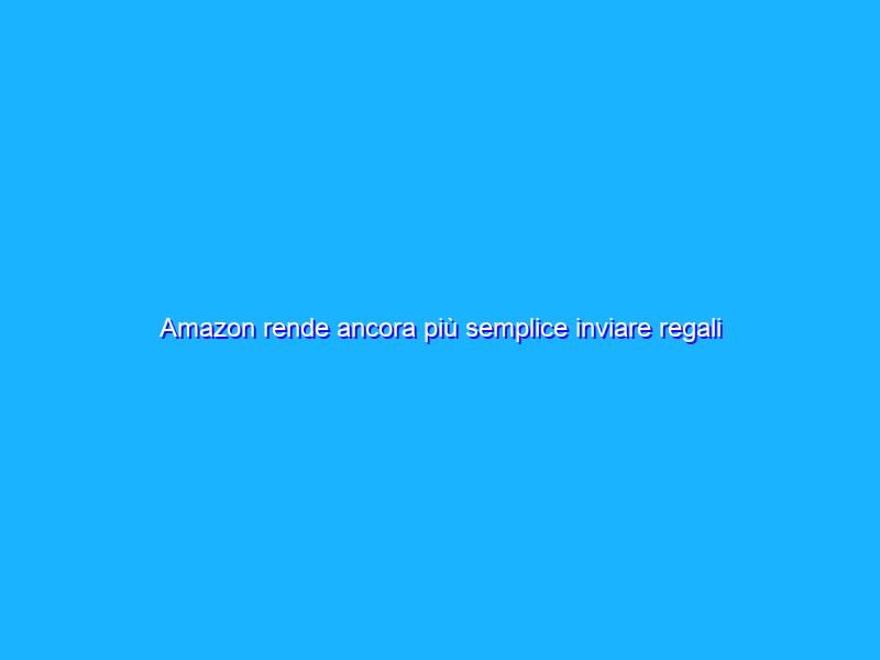 Amazon rende ancora più semplice inviare regali agli amici