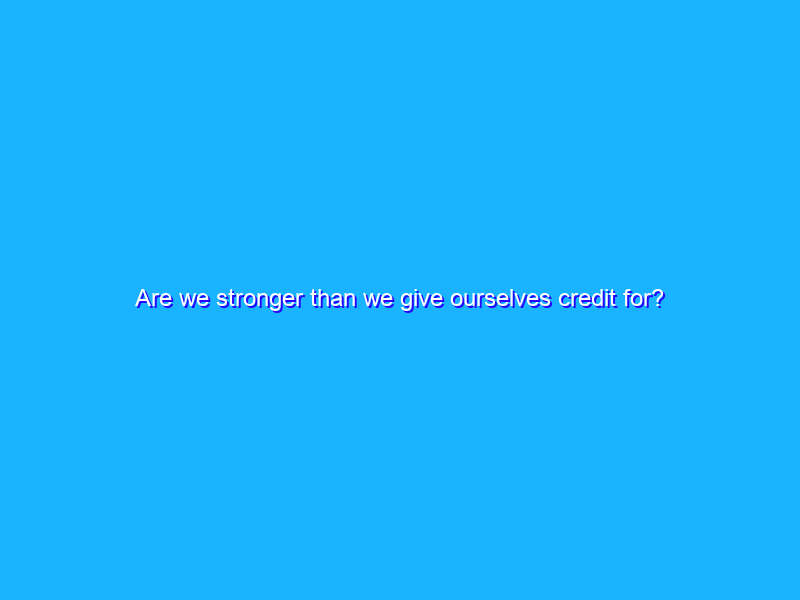 Are we stronger than we give ourselves credit for?