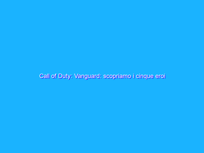 Call of Duty: Vanguard: scopriamo i cinque eroi principali
