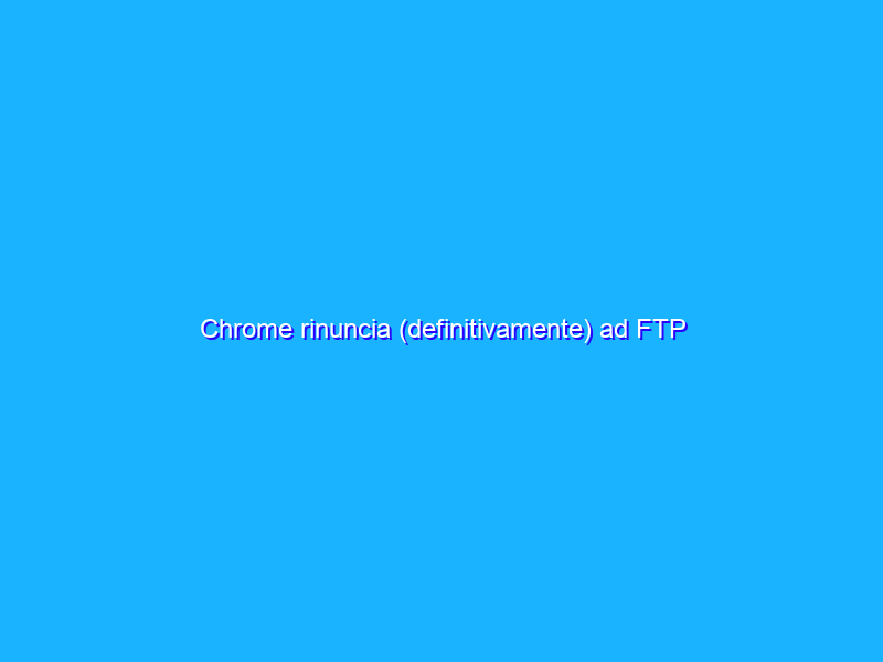 Chrome rinuncia (definitivamente) ad FTP