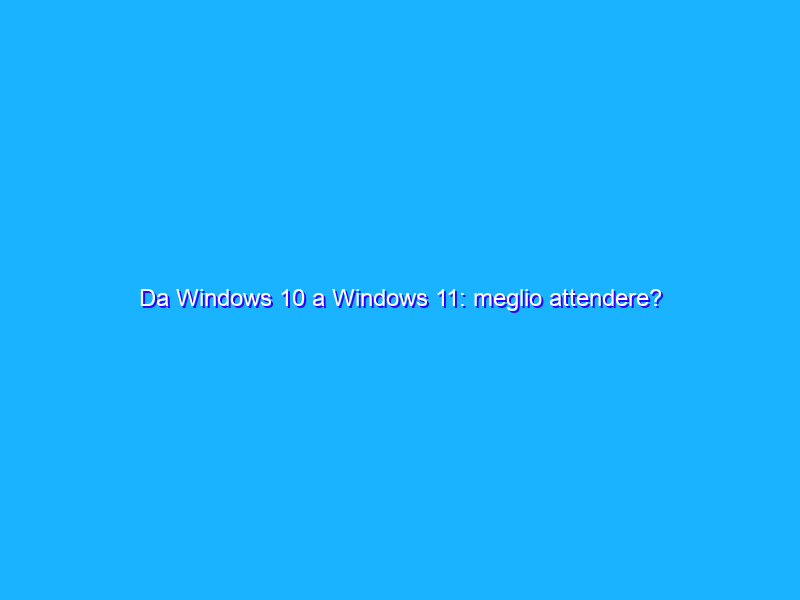 Da Windows 10 a Windows 11: meglio attendere?