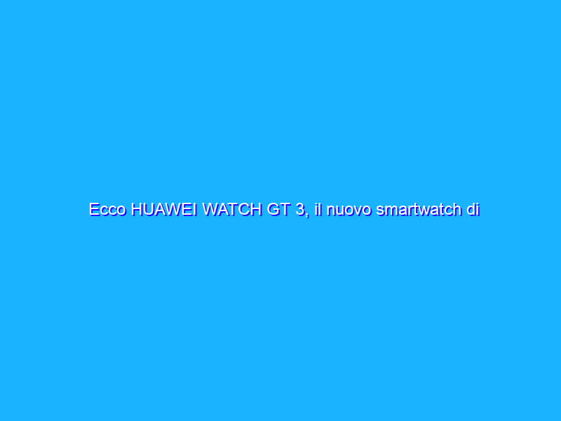 Ecco HUAWEI WATCH GT 3, il nuovo smartwatch di Huawei
