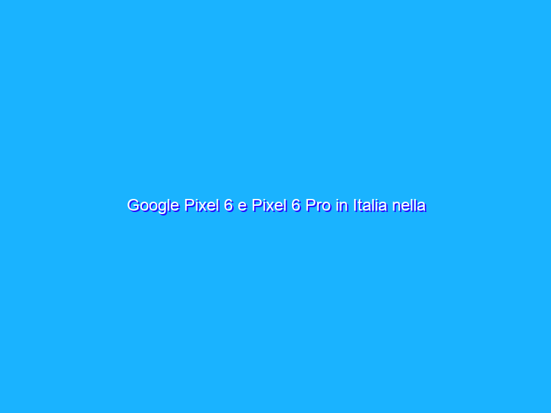 Google Pixel 6 e Pixel 6 Pro in Italia nella prima parte del 2022
