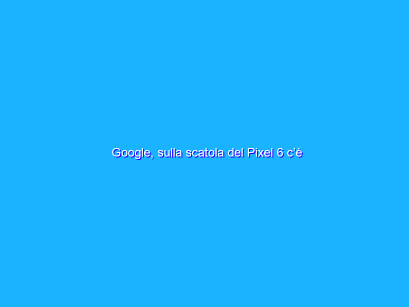 Google, sulla scatola del Pixel 6 c’è l’italiano! Annuncio in arrivo?