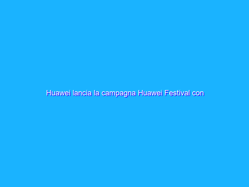 Huawei lancia la campagna Huawei Festival con tante offerte