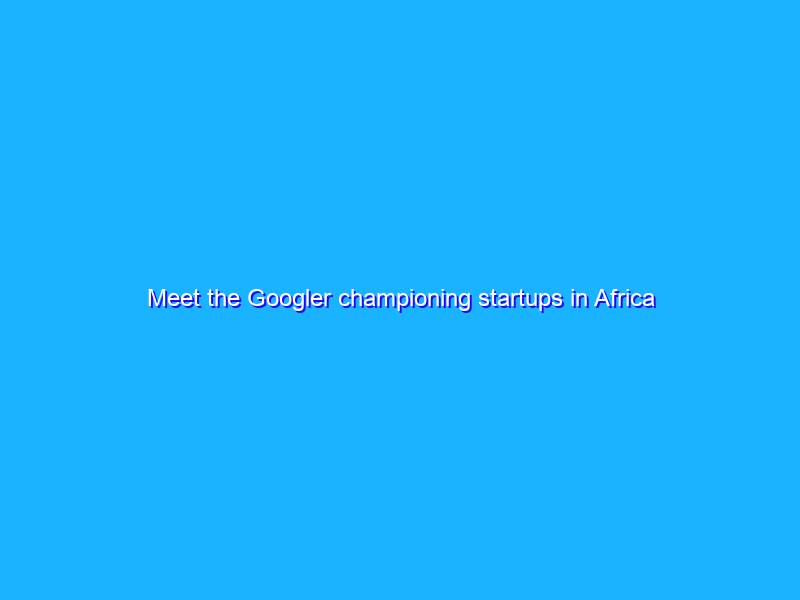 Meet the Googler championing startups in Africa