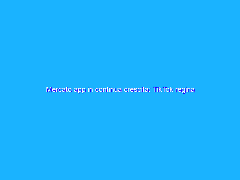 Mercato app in continua crescita: TikTok regina degli incassi