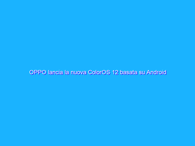 OPPO lancia la nuova ColorOS 12 basata su Android 12