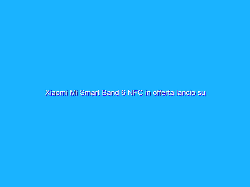 Xiaomi Mi Smart Band 6 NFC in offerta lancio su Amazon!