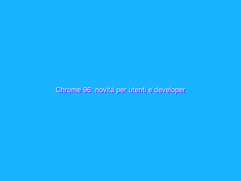 Chrome 96: novità per utenti e developer