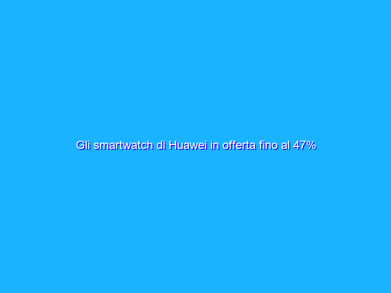 Gli smartwatch di Huawei in offerta fino al 47% su Amazon