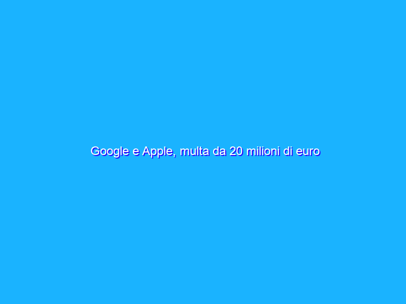 Google e Apple, multa da 20 milioni di euro dall’Antitrust