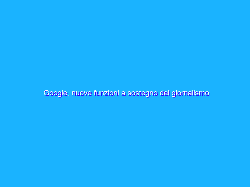 Google, nuove funzioni a sostegno del giornalismo locale