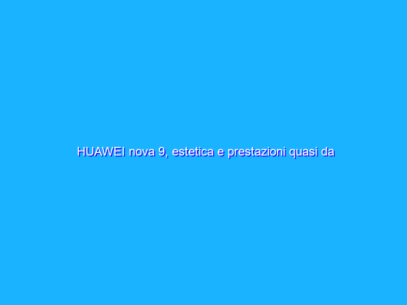HUAWEI nova 9, estetica e prestazioni quasi da top di gamma a metà prezzo. La recensione