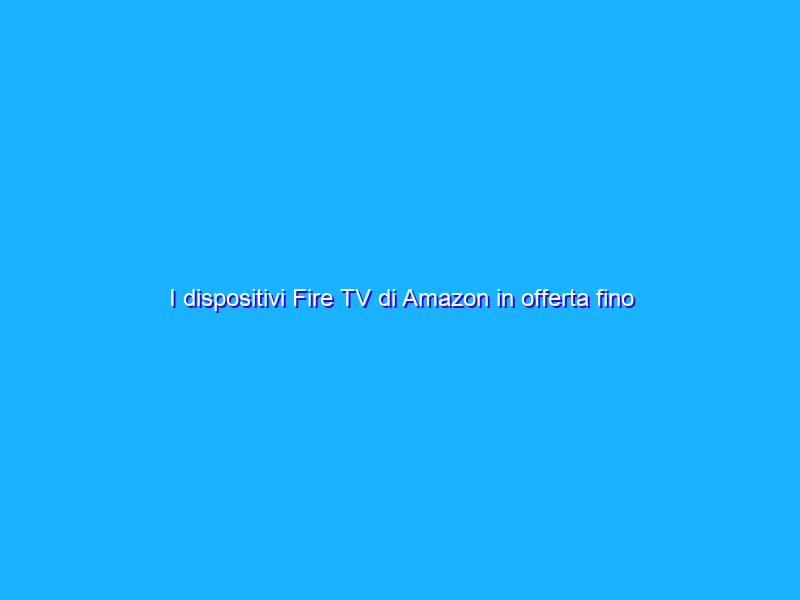 I dispositivi Fire TV di Amazon in offerta fino al 43%