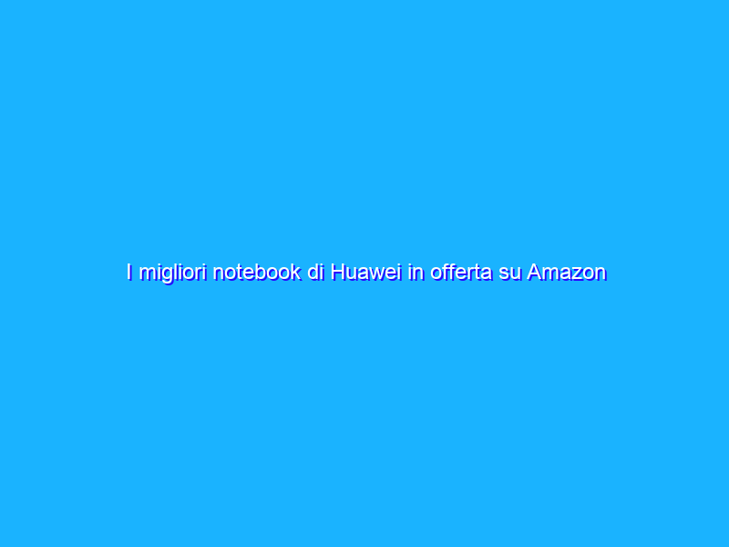 I migliori notebook di Huawei in offerta su Amazon
