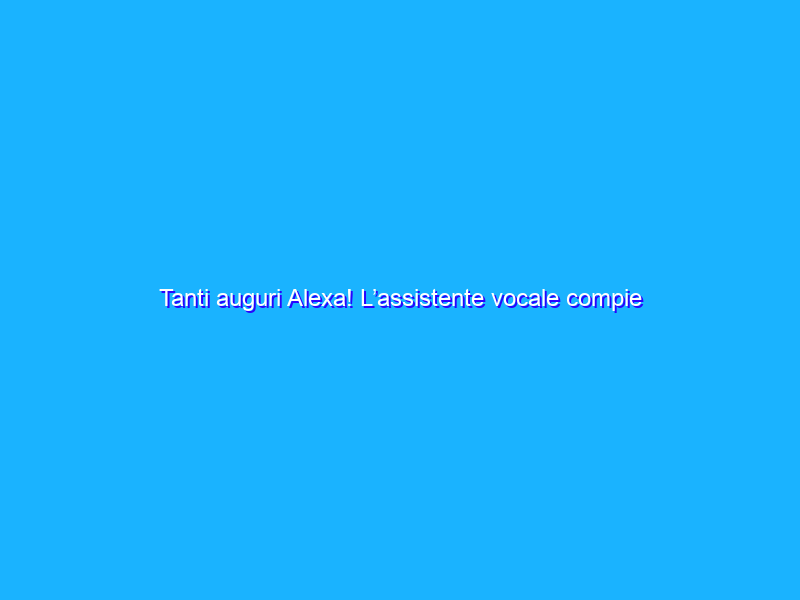Tanti auguri Alexa! L’assistente vocale compie tre anni in Italia