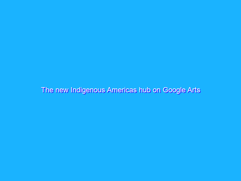 The new Indigenous Americas hub on Google Arts & Culture
