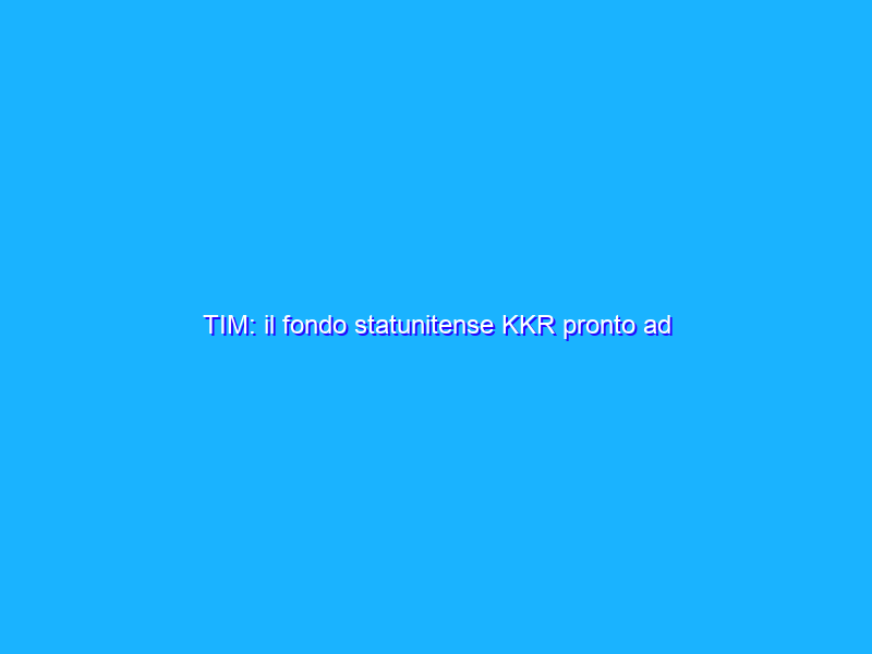 TIM: il fondo statunitense KKR pronto ad acquistare il gruppo!