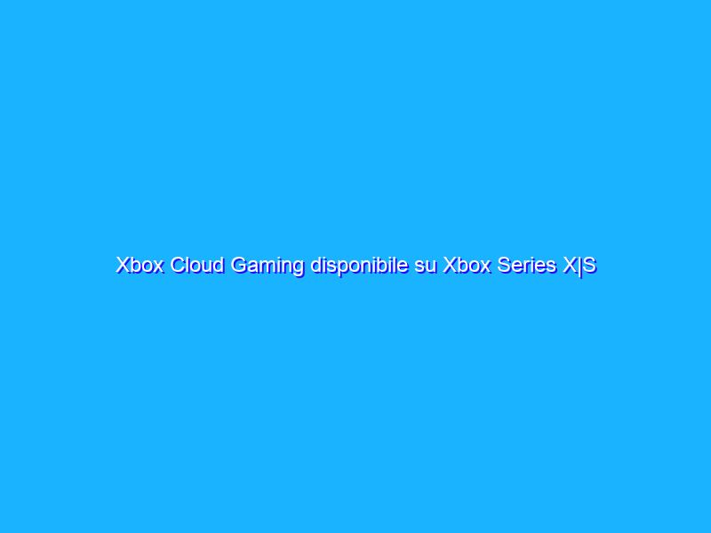 Xbox Cloud Gaming disponibile su Xbox Series X|S e One