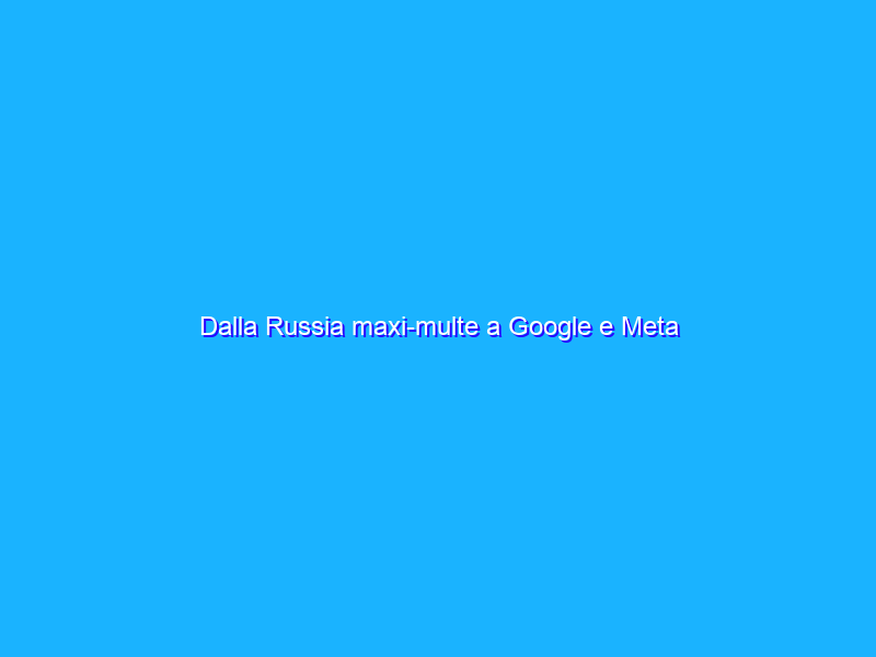 Dalla Russia maxi-multe a Google e Meta