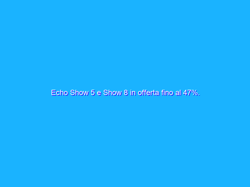Echo Show 5 e Show 8 in offerta fino al 47%. Perché acquistarli?