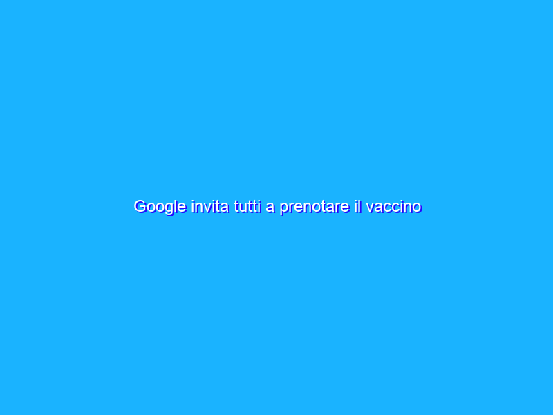 Google invita tutti a prenotare il vaccino anti-COVID