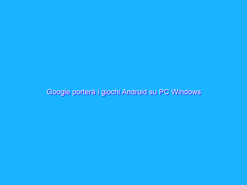 Google porterà i giochi Android su PC Windows nel 2022