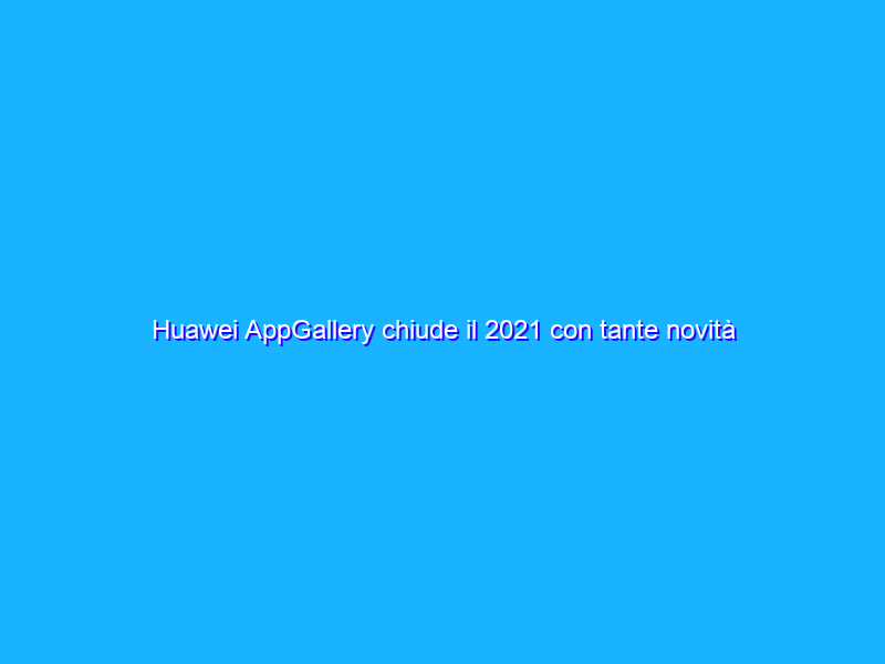 Huawei AppGallery chiude il 2021 con tante novità