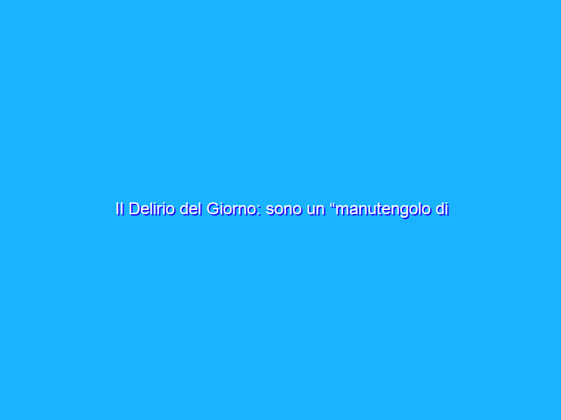 Il Delirio del Giorno: sono un “manutengolo di una banda di impostori”