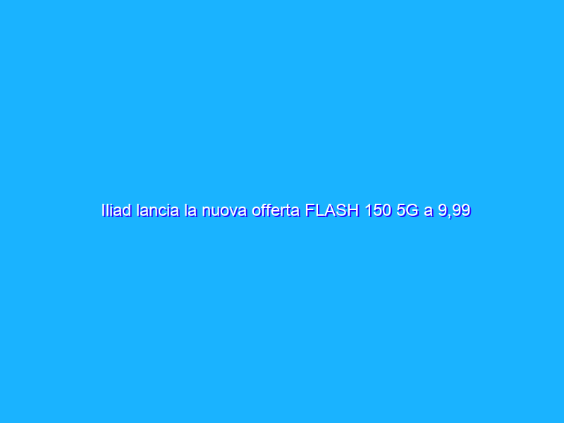 Iliad lancia la nuova offerta FLASH 150 5G a 9,99 euro al mese